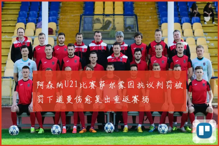 阿森纳U21比赛萨尔蒙因抗议判罚被罚下道曼伤愈复出重返赛场