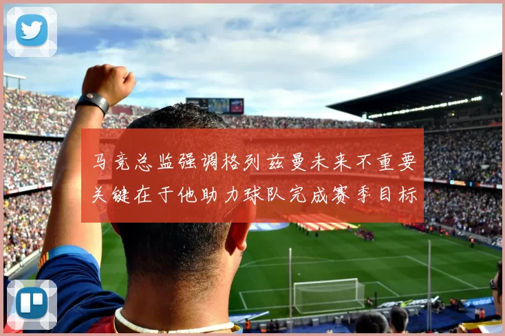 马竞总监强调格列兹曼未来不重要关键在于他助力球队完成赛季目标