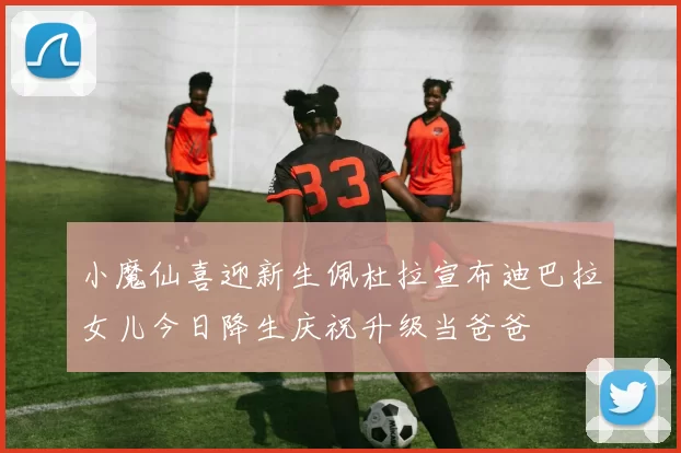小魔仙喜迎新生佩杜拉宣布迪巴拉女儿今日降生庆祝升级当爸爸